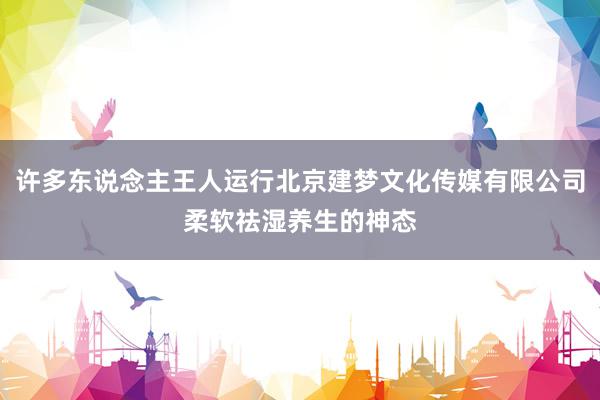 许多东说念主王人运行北京建梦文化传媒有限公司柔软祛湿养生的神态