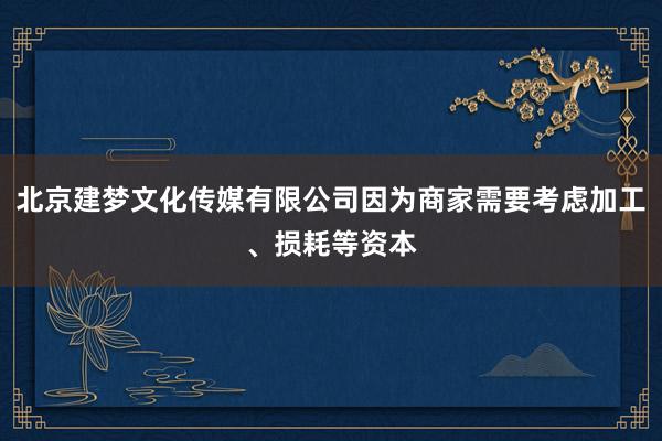 北京建梦文化传媒有限公司因为商家需要考虑加工、损耗等资本
