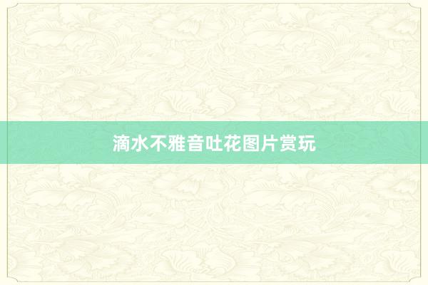 滴水不雅音吐花图片赏玩
